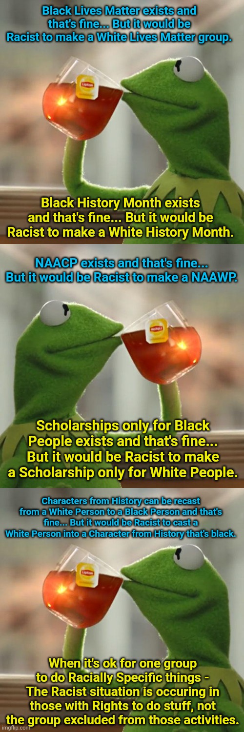 Black Lives Matter exists and that's fine... But it would be Racist to make a White Lives Matter group. Black History Month exists and that's fine... But it would be Racist to make a White History Month. NAACP exists and that's fine... But it would be Racist to make a NAAWP. Scholarships only for Black People exists and that's fine... But it would be Racist to make a Scholarship only for White People. Characters from History can be recast from a White Person to a Black Person and that's fine... But it would be Racist to cast a White Person into a Character from History that's black. When it's ok for one group to do Racially Specific things - The Racist situation is occuring in those with Rights to do stuff, not the group excluded from those activities. | image tagged in memes,but that's none of my business | made w/ Imgflip meme maker