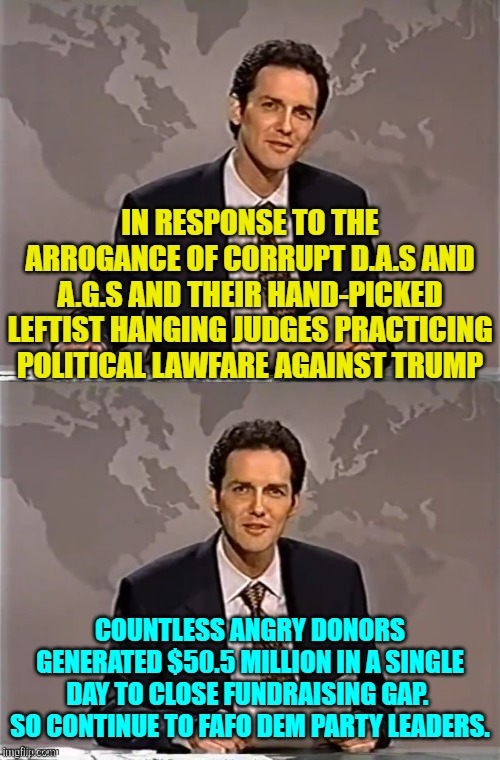 FAFO should be the new campaign slogan for conservatives. | IN RESPONSE TO THE ARROGANCE OF CORRUPT D.A.S AND A.G.S AND THEIR HAND-PICKED LEFTIST HANGING JUDGES PRACTICING POLITICAL LAWFARE AGAINST TRUMP; COUNTLESS ANGRY DONORS GENERATED $50.5 MILLION IN A SINGLE DAY TO CLOSE FUNDRAISING GAP.  SO CONTINUE TO FAFO DEM PARTY LEADERS. | image tagged in weekend update with norm | made w/ Imgflip meme maker