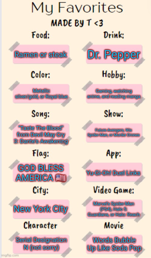 oui oui | Dr. Pepper; Ramen or steak; Gaming, watching anime, and reading manga; Metallic silver/gold, or Royal blue; "Taste The Blood" from Devil May Cry 3: Dante's Awakening; Future Avengers, 90s Spider-Man, or Murder Drones; GOD BLESS AMERICA 🇺🇸; Yu-Gi-Oh! Duel Links; New York City; Marvel's Spider-Man (PS4), Halo 5: Guardians, or Halo: Reach; Serial Designation N (not sorry); Words Bubble Up Like Soda Pop | image tagged in my favorites made by t | made w/ Imgflip meme maker