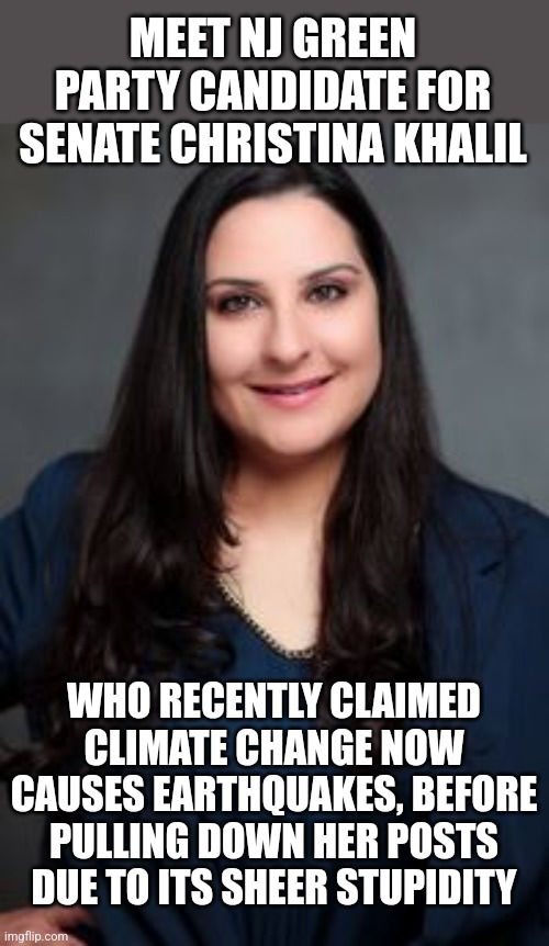 Could it be the loony left is using junk science, if not making up crap, hoping to make you afraid of AIR itself? Yes.... | MEET NJ GREEN PARTY CANDIDATE FOR SENATE CHRISTINA KHALIL; WHO RECENTLY CLAIMED CLIMATE CHANGE NOW CAUSES EARTHQUAKES, BEFORE PULLING DOWN HER POSTS DUE TO ITS SHEER STUPIDITY | image tagged in liberal logic,liberal hypocrisy,stupid people,biased media,lies,climate change | made w/ Imgflip meme maker