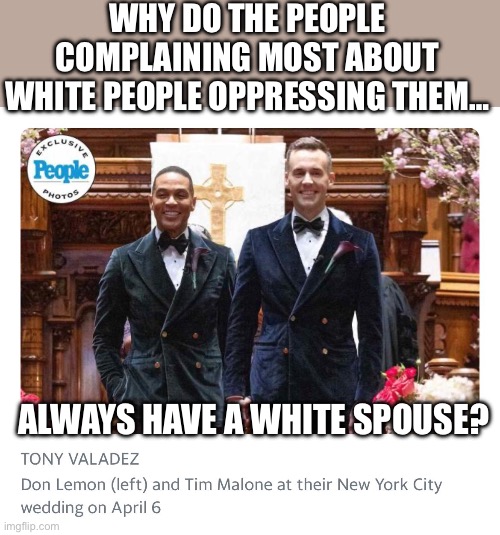 Always gaslighting and causing division for everyone else | WHY DO THE PEOPLE COMPLAINING MOST ABOUT WHITE PEOPLE OPPRESSING THEM…; ALWAYS HAVE A WHITE SPOUSE? | image tagged in racial activist,gaslighters,race hustlers,liberal hypocrisy | made w/ Imgflip meme maker