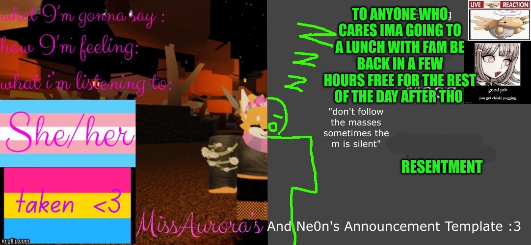 Aurora and neon's template! | TO ANYONE WHO CARES IMA GOING TO A LUNCH WITH FAM BE BACK IN A FEW HOURS FREE FOR THE REST OF THE DAY AFTER THO; RESENTMENT | image tagged in aurora and neon's template | made w/ Imgflip meme maker
