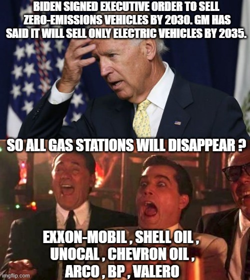 Not gonna Happen - Oil companies Know it | BIDEN SIGNED EXECUTIVE ORDER TO SELL  ZERO-EMISSIONS VEHICLES BY 2030. GM HAS SAID IT WILL SELL ONLY ELECTRIC VEHICLES BY 2035. SO ALL GAS STATIONS WILL DISAPPEAR ? EXXON-MOBIL , SHELL OIL , 
UNOCAL , CHEVRON OIL ,
ARCO , BP , VALERO | image tagged in ray liotta laughing in goodfellas 2/2,leftists,green,liberals,democrats | made w/ Imgflip meme maker