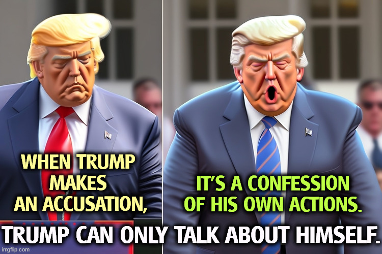 When Trump accuses somebody, it's always for something he's already done himself. | WHEN TRUMP 
MAKES 
AN ACCUSATION, IT'S A CONFESSION
OF HIS OWN ACTIONS. TRUMP CAN ONLY TALK ABOUT HIMSELF. | image tagged in trump,accused,confession,sins | made w/ Imgflip meme maker