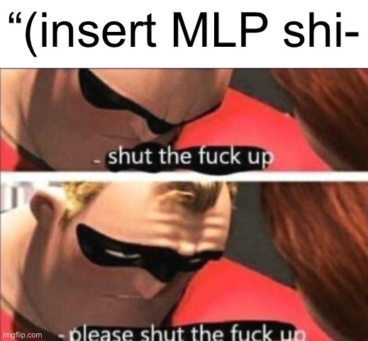 Please shut the fuck up | “(insert MLP shi- | image tagged in please shut the fuck up | made w/ Imgflip meme maker