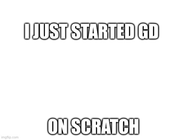 I JUST STARTED GD; ON SCRATCH | made w/ Imgflip meme maker