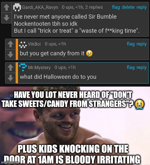 Couldn't be assed to reply to the comments cuz I'm lazy af | HAVE YOU LOT NEVER HEARD OF "DON'T TAKE SWEETS/CANDY FROM STRANGERS"? 😭; PLUS KIDS KNOCKING ON THE DOOR AT 1AM IS BLOODY IRRITATING | image tagged in goofy ospreay | made w/ Imgflip meme maker