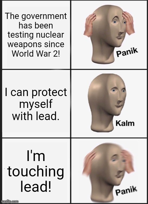 No win situation. | The government has been testing nuclear
weapons since
World War 2! I can protect
myself
with lead. I'm
touching
lead! | image tagged in memes,panik kalm panik,radiation,military industrial complex,toxic,death metal | made w/ Imgflip meme maker