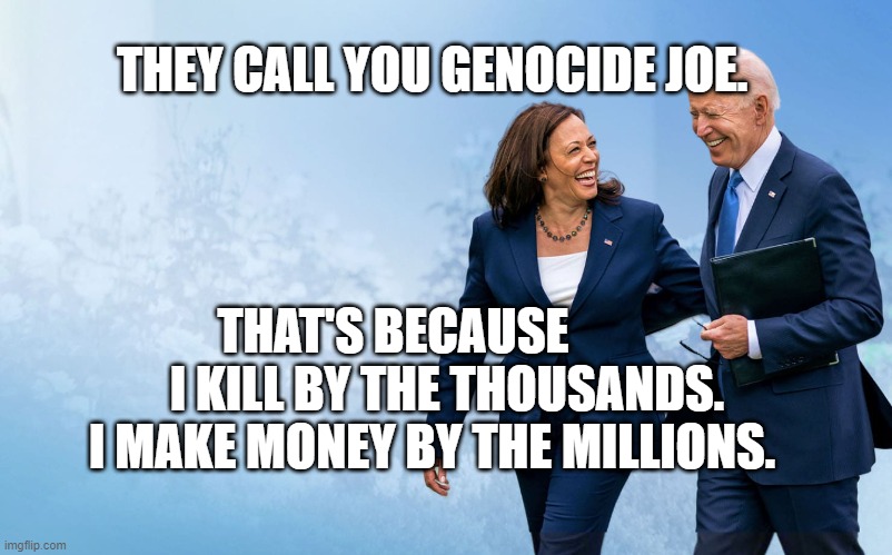 Biden and Harris | THEY CALL YOU GENOCIDE JOE. THAT'S BECAUSE            I KILL BY THE THOUSANDS. I MAKE MONEY BY THE MILLIONS. | image tagged in biden and harris | made w/ Imgflip meme maker