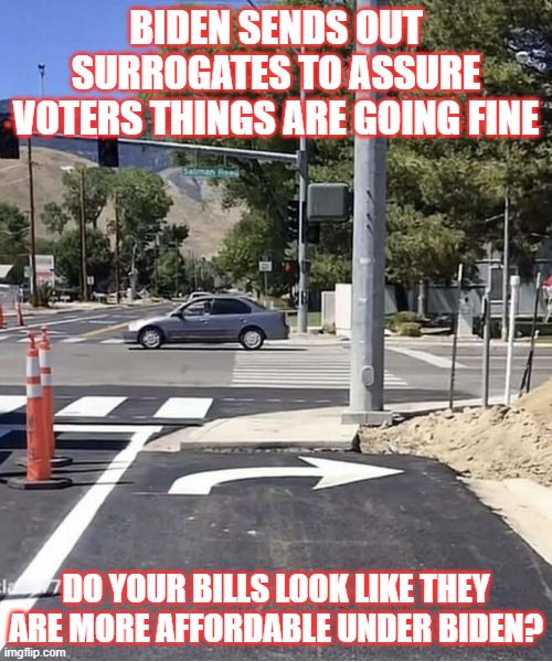 wrong way | BIDEN SENDS OUT SURROGATES TO ASSURE VOTERS THINGS ARE GOING FINE; DO YOUR BILLS LOOK LIKE THEY ARE MORE AFFORDABLE UNDER BIDEN? | image tagged in where's joe,biden,election,surrogates | made w/ Imgflip meme maker