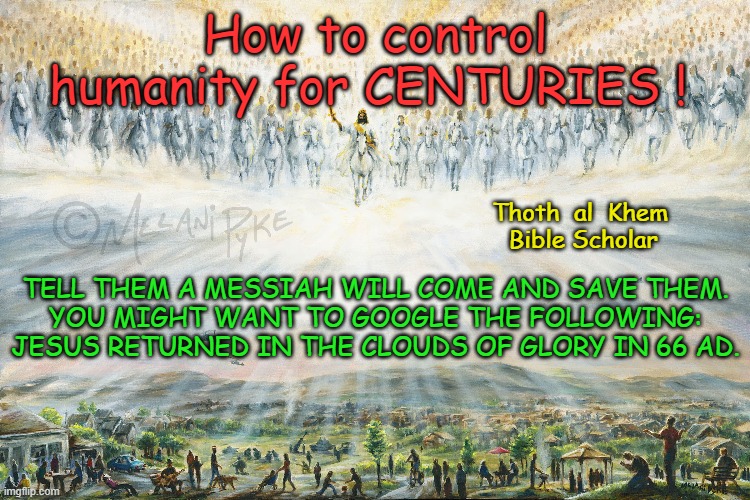 Jesus the CONTROL Mechanism of all HUMANITY | How to control humanity for CENTURIES ! Thoth  al  Khem 
                                                          Bible Scholar; TELL THEM A MESSIAH WILL COME AND SAVE THEM.
YOU MIGHT WANT TO GOOGLE THE FOLLOWING:

JESUS RETURNED IN THE CLOUDS OF GLORY IN 66 AD. | image tagged in jesus returned in 66 ad,no one will save any of you,religion,politics,control,nwo | made w/ Imgflip meme maker