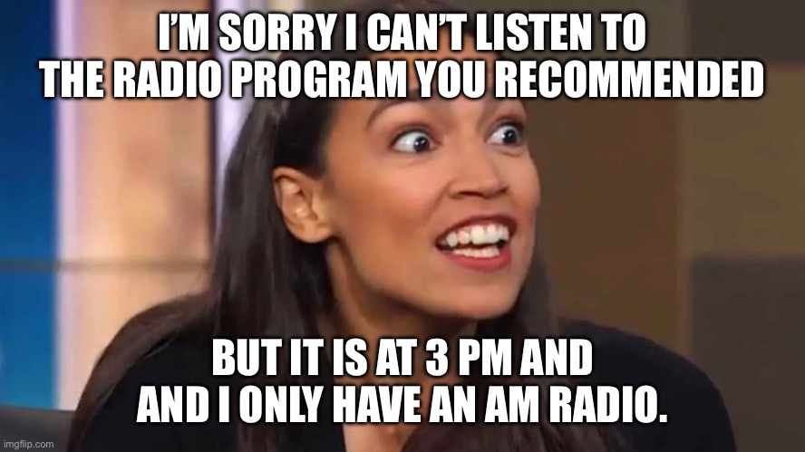 Crazy AOC | I’M SORRY I CAN’T LISTEN TO THE RADIO PROGRAM YOU RECOMMENDED; BUT IT IS AT 3 PM AND AND I ONLY HAVE AN AM RADIO. | image tagged in crazy aoc | made w/ Imgflip meme maker
