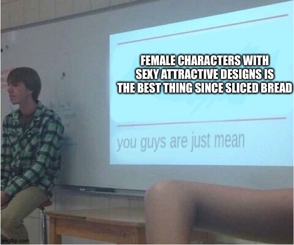 You guys are just mean  | FEMALE CHARACTERS WITH SEXY ATTRACTIVE DESIGNS IS THE BEST THING SINCE SLICED BREAD | image tagged in you guys are just mean | made w/ Imgflip meme maker