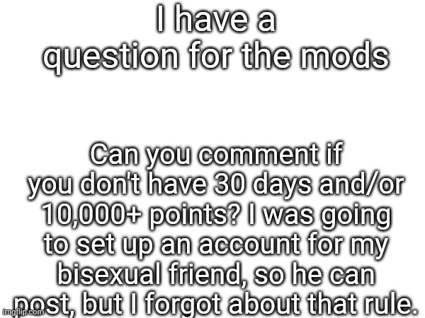 True question | I have a question for the mods; Can you comment if you don't have 30 days and/or 10,000+ points? I was going to set up an account for my bisexual friend, so he can post, but I forgot about that rule. | image tagged in i don't need sleep i need answers | made w/ Imgflip meme maker