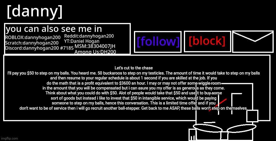 [danny] Announcement Template | Let's cut to the chase
I'll pay you $50 to step on my balls. You heard me. 50 buckaroos to step on my testicles. The amount of time it would take to step on my balls and then resume to your regular schedule is about 1 second if you are skilled at the job. If you do the math that is a profit equivalent to $3600 an hour. I may or may not offer some wiggle room in the amount that you will be compensated but i can asure you my offer is as generous as they come. Think about what you could do with $50. Alot of people would take that $50 and use it to buy some sort of goods but instead i like to invest that $50 in intangible service, which would be paying someone to step on my balls, hence this conversation. This is a limited time offer and if you don't want to be of service then i will go recruit another ball-stepper. Get back to me ASAP, these balls won't step on themselves. | image tagged in danny announcement template | made w/ Imgflip meme maker