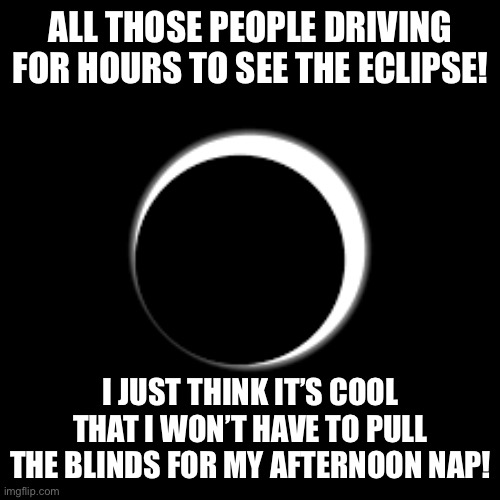 Eclipse | ALL THOSE PEOPLE DRIVING FOR HOURS TO SEE THE ECLIPSE! I JUST THINK IT’S COOL THAT I WON’T HAVE TO PULL THE BLINDS FOR MY AFTERNOON NAP! | image tagged in solar eclipse,eclipse | made w/ Imgflip meme maker