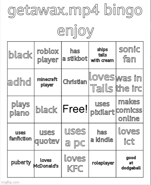 getawax.mp4 bingo | enjoy; getawax.mp4 bingo; has a stikbot; roblox player; sonic fan; black; ships tails with cream; Christian; adhd; was in the irc; loves Tails; minecraft player; uses pixilart; plays piano; makes comicss online; black; uses fanfiction; uses quotev; loves ict; has a kindle; uses a pc; loves McDonald's; good at dodgeball; puberty; loves KFC; roleplayer | image tagged in blank bingo | made w/ Imgflip meme maker