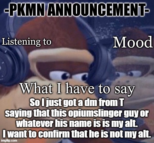 I do have some alts that i encouraged y'all to find, this ain't one of them. Sorry. | So I just got a dm from T saying that this opiumslinger guy or whatever his name is is my alt. I want to confirm that he is not my alt. | image tagged in pkmn announcement | made w/ Imgflip meme maker