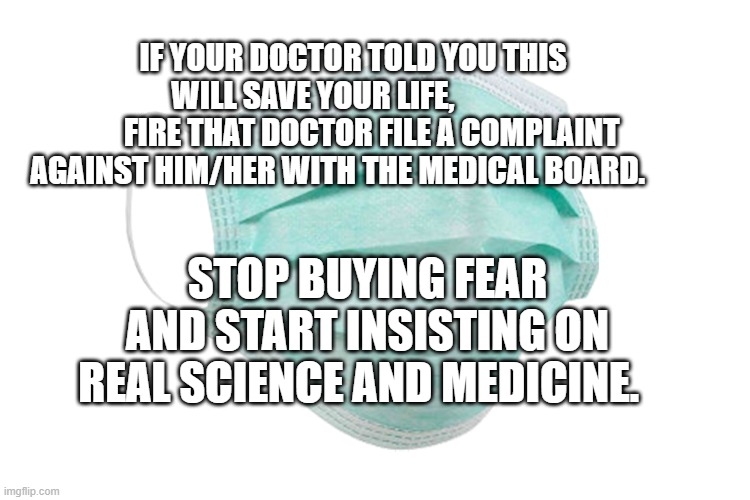 Face mask | IF YOUR DOCTOR TOLD YOU THIS WILL SAVE YOUR LIFE,             
      FIRE THAT DOCTOR FILE A COMPLAINT AGAINST HIM/HER WITH THE MEDICAL BOARD. STOP BUYING FEAR AND START INSISTING ON REAL SCIENCE AND MEDICINE. | image tagged in face mask | made w/ Imgflip meme maker