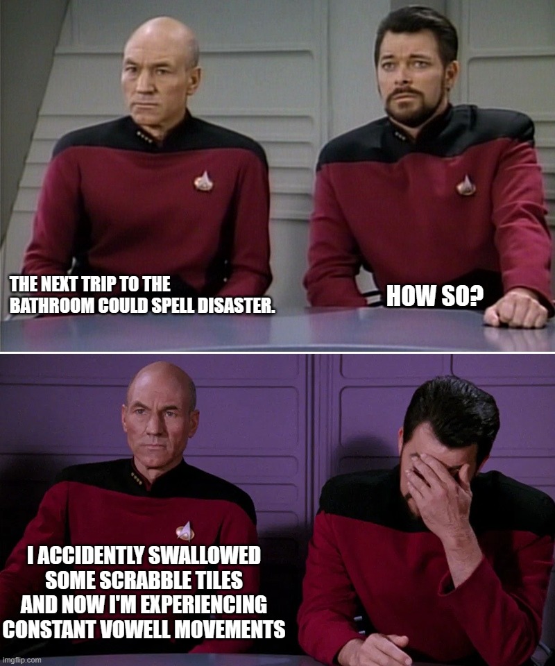 Picard Riker Pun | THE NEXT TRIP TO THE BATHROOM COULD SPELL DISASTER. HOW SO? I ACCIDENTLY SWALLOWED SOME SCRABBLE TILES AND NOW I'M EXPERIENCING CONSTANT VOWELL MOVEMENTS | image tagged in picard,riker,vowell movements | made w/ Imgflip meme maker