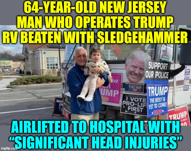 Trump Derangement Syndrom leads to more violence... | 64-YEAR-OLD NEW JERSEY MAN WHO OPERATES TRUMP RV BEATEN WITH SLEDGEHAMMER; AIRLIFTED TO HOSPITAL WITH “SIGNIFICANT HEAD INJURIES” | image tagged in tds,violent thugs,democrats,party of criminals | made w/ Imgflip meme maker