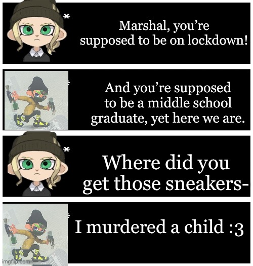 Marshal is a demon :> (and he’s 10) | Marshal, you’re supposed to be on lockdown! And you’re supposed to be a middle school graduate, yet here we are. Where did you get those sneakers-; I murdered a child :3 | image tagged in 4 undertale textboxes | made w/ Imgflip meme maker