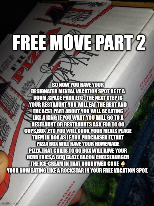 Free move part two | FREE MOVE PART 2; SO NOW YOU HAVE YOUR DESIGNATED MENTAL VACATION SPOT BE IT A ROOM ,SPACE PARK ETC . THE NEXT STEP IS YOUR RESTRAUNT YOU WILL EAT THE BEST AND THE BEST PART ABOUT YOU WILL BE EATING LIKE A KING IF YOU WANT YOU WILL GO TO A RESTEAUNT OR RESTRAUNTS ASK FOR TO GO CUPS,BOX ,ETC YOU WILL COOK YOUR MEALS PLACE THEM IN BOX AS IF YOU PURCHASED IT,THAT PIZZA BOX WILL HAVE YOUR HOMEMADE PIZZA,THAT CHILIS TO GO BOX WILL HAVE YOUR HERB FRIES,A BBQ GLAZE BACON CHEESEBURGER ,THE ICE-CREAM IN THAT BORROWED CONE 🍦 YOUR NOW EATING LIKE A ROCKSTAR IN YOUR FREE VACATION SPOT. | image tagged in chicago,new york,danger,city | made w/ Imgflip meme maker