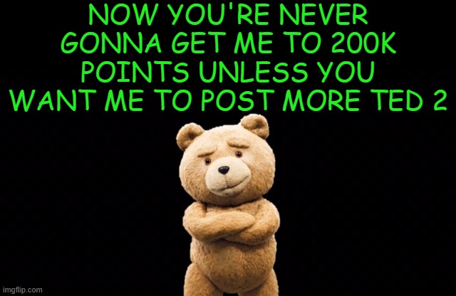 ted 2 (updated) | NOW YOU'RE NEVER GONNA GET ME TO 200K POINTS UNLESS YOU WANT ME TO POST MORE TED 2 | image tagged in ted 2 updated | made w/ Imgflip meme maker