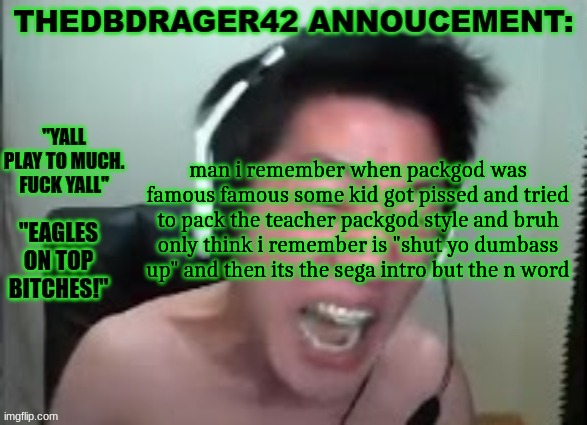 "shut yo dumbass up n wooooooooooord" | man i remember when packgod was famous famous some kid got pissed and tried to pack the teacher packgod style and bruh only think i remember is "shut yo dumbass up" and then its the sega intro but the n word | image tagged in thedbdrager42s annoucement template | made w/ Imgflip meme maker