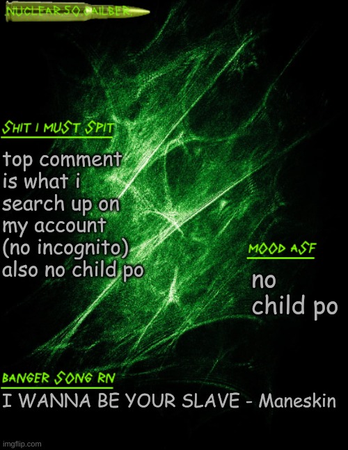 also im not searching up furry po either | top comment is what i search up on my account (no incognito) also no child po; no child po; I WANNA BE YOUR SLAVE - Maneskin | image tagged in nuclear 50 cailber announcement | made w/ Imgflip meme maker
