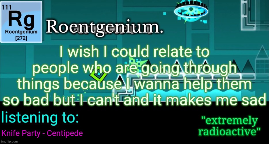 Roentgenium template | I wish I could relate to people who are going through things because I wanna help them so bad but I can't and it makes me sad; Knife Party - Centipede | image tagged in roentgenium template | made w/ Imgflip meme maker