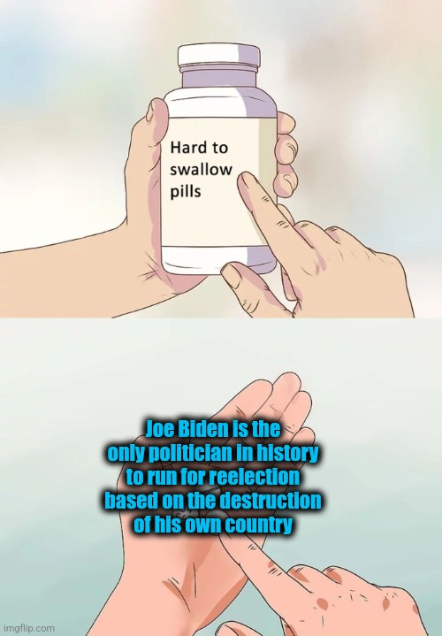 Hard To Swallow Pills | Joe Biden is the only politician in history
to run for reelection
based on the destruction
of his own country | image tagged in memes,hard to swallow pills,joe biden,destruction of america,democrats,election 2024 | made w/ Imgflip meme maker