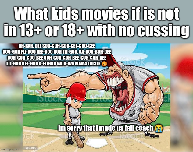 Kids movies perspective | What kids movies if is not in 13+ or 18+ with no cussing; AH-RAH, DEE SOO-GUH-GOO-GEE-GOO-GEE GOO-GUH FLI-GOO GEE-GOO GUH FLI-GOO, GA-GOO-BUH-DEE OOH, GUH-GOO-BEE OOH-GUH-GUH-BEE-GUH-GUH-BEE FLI-GOO GEE-GOO A-FLIGUH WOO-WA MAMA LUCIFE 😡; im sorry that i made us fail coach 😭 | image tagged in i'm sorry coach i-,everyone movie | made w/ Imgflip meme maker
