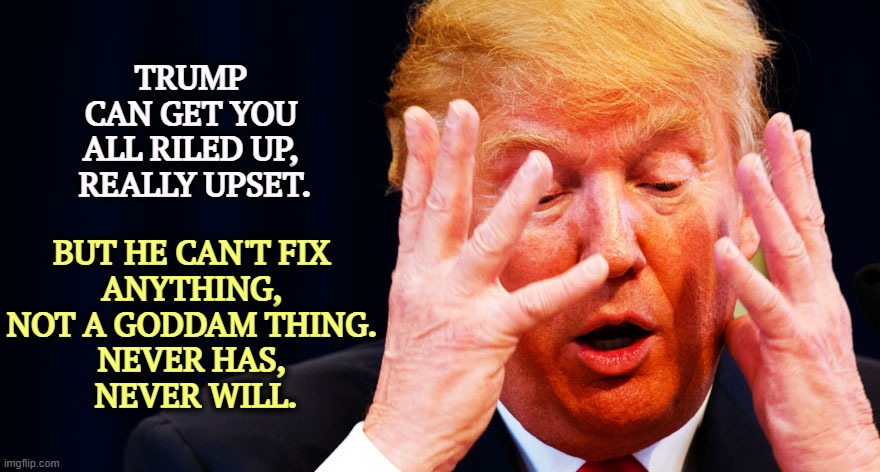Mr. I Can't Fix It. | TRUMP 
CAN GET YOU 
ALL RILED UP, 
REALLY UPSET. BUT HE CAN'T FIX 
ANYTHING, 
NOT A GODDAM THING. 
NEVER HAS, 
NEVER WILL. | image tagged in trump meltdown with hands,trump,upset,trouble | made w/ Imgflip meme maker