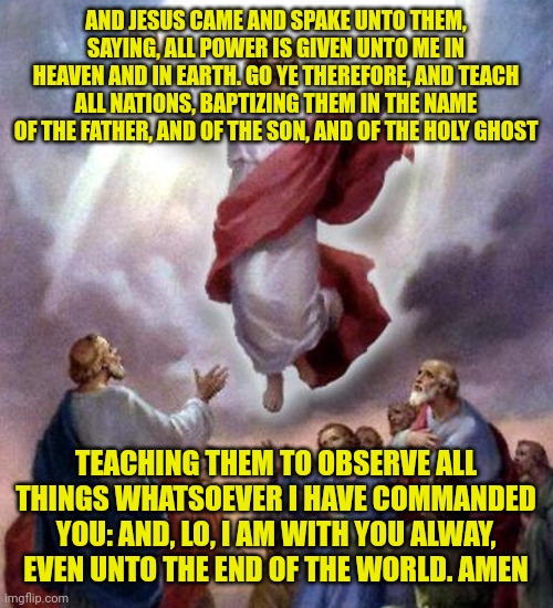 Jesus Ascension | AND JESUS CAME AND SPAKE UNTO THEM, SAYING, ALL POWER IS GIVEN UNTO ME IN HEAVEN AND IN EARTH. GO YE THEREFORE, AND TEACH ALL NATIONS, BAPTIZING THEM IN THE NAME OF THE FATHER, AND OF THE SON, AND OF THE HOLY GHOST; TEACHING THEM TO OBSERVE ALL THINGS WHATSOEVER I HAVE COMMANDED YOU: AND, LO, I AM WITH YOU ALWAY, EVEN UNTO THE END OF THE WORLD. AMEN | image tagged in jesus ascension | made w/ Imgflip meme maker