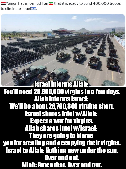 When The War for Virgins began. | Israel informs Allah: 
You'll need 28,800,000 virgins in a few days.
Allah informs Israel: 
We'll be about 28,790,849 virgins short.
Israel shares intel w/Allah: 
Expect a war for virgins.
Allah shares intel w/Israel: 
They are going to blame 
you for stealing and occupying their virgins.
Israel to Allah: Nothing new under the sun.
Over and out.
Allah: Amen that. Over and out. | image tagged in memes,politics,yemen,israel,iran | made w/ Imgflip meme maker