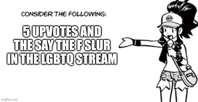 Consider the following pokespe | 5 UPVOTES AND THE SAY THE F SLUR IN THE LGBTQ STREAM | image tagged in consider the following pokespe | made w/ Imgflip meme maker