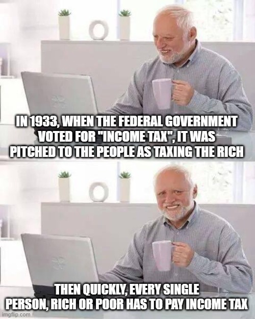 Hide the Pain Harold Meme | IN 1933, WHEN THE FEDERAL GOVERNMENT VOTED FOR "INCOME TAX", IT WAS PITCHED TO THE PEOPLE AS TAXING THE RICH THEN QUICKLY, EVERY SINGLE PERS | image tagged in memes,hide the pain harold | made w/ Imgflip meme maker