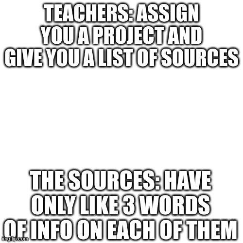 Just let us use Wikipedia at this point | TEACHERS: ASSIGN YOU A PROJECT AND GIVE YOU A LIST OF SOURCES; THE SOURCES: HAVE ONLY LIKE 3 WORDS OF INFO ON EACH OF THEM | image tagged in blank | made w/ Imgflip meme maker