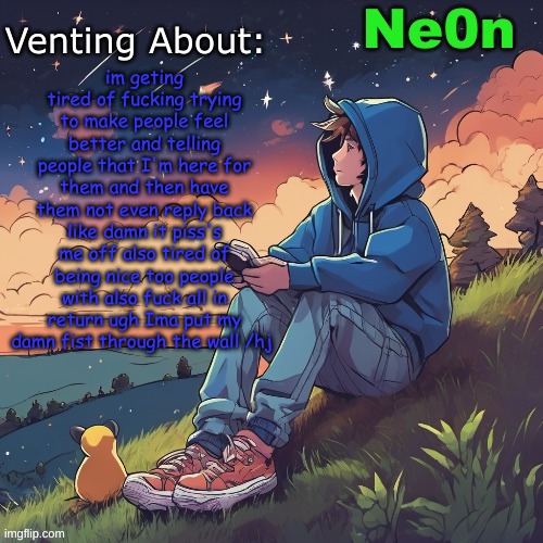 very fucking targeted at someone and if that someone knows then I'm sorry but I'm just feeling pissy about this | im geting tired of fucking trying to make people feel better and telling people that I'm here for them and then have them not even reply back like damn it piss's me off also tired of being nice too people with also fuck all in return ugh Ima put my damn fist through the wall /hj | image tagged in ne0n's chill announcement temp | made w/ Imgflip meme maker