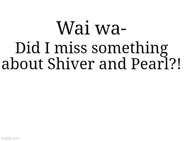 :0 | Wai wa-; Did I miss something about Shiver and Pearl?! | made w/ Imgflip meme maker