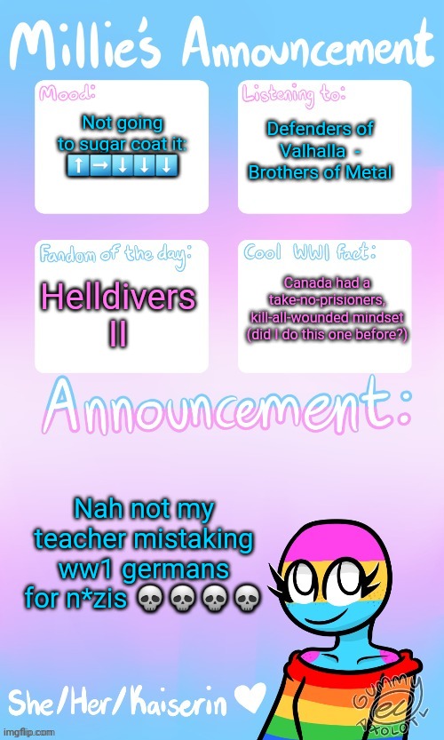 Millie_The_war-criminal_Kaiserin's announcement temp by Gummy | Not going to sugar coat it:
⬆️➡️⬇️⬇️⬇️; Defenders of Valhalla  - Brothers of Metal; Canada had a take-no-prisioners, kill-all-wounded mindset (did I do this one before?); Helldivers II; Nah not my teacher mistaking ww1 germans for n*zis 💀💀💀💀 | image tagged in millie_the_ww1_sturmtruppen's announcement temp by gummy | made w/ Imgflip meme maker