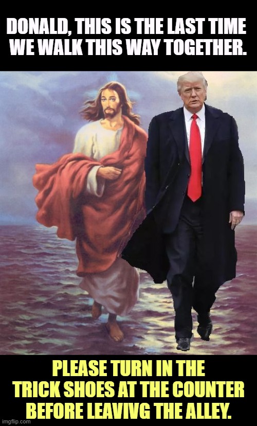 DONALD, THIS IS THE LAST TIME 

WE WALK THIS WAY TOGETHER. PLEASE TURN IN THE TRICK SHOES AT THE COUNTER BEFORE LEAVIVG THE ALLEY. | image tagged in trump,jesus,jesus christ,hypocrisy,conservative hypocrisy | made w/ Imgflip meme maker