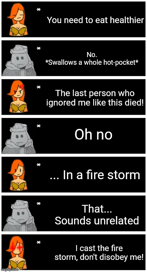 Based on a YouTube short but I don't have the link | You need to eat healthier; No.
*Swallows a whole hot-pocket*; The last person who ignored me like this died! Oh no; ... In a fire storm; That... Sounds unrelated; I cast the fire storm, don't disobey me! | image tagged in 4 undertale textboxes | made w/ Imgflip meme maker