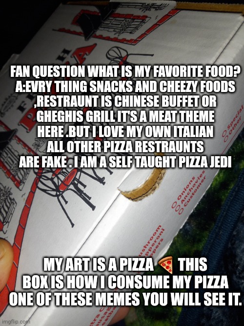 Fan mail question | FAN QUESTION WHAT IS MY FAVORITE FOOD?

A:EVRY THING SNACKS AND CHEEZY FOODS ,RESTRAUNT IS CHINESE BUFFET OR GHEGHIS GRILL IT'S A MEAT THEME HERE .BUT I LOVE MY OWN ITALIAN ALL OTHER PIZZA RESTRAUNTS ARE FAKE . I AM A SELF TAUGHT PIZZA JEDI; MY ART IS A PIZZA 🍕 THIS BOX IS HOW I CONSUME MY PIZZA ONE OF THESE MEMES YOU WILL SEE IT. | image tagged in fan,mattmagazine,fitness quote,gym memes,fitness | made w/ Imgflip meme maker