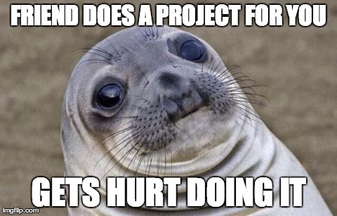 Awkward Moment Sealion Meme | FRIEND DOES A PROJECT FOR YOU GETS HURT DOING IT | image tagged in awkward seal,AdviceAnimals | made w/ Imgflip meme maker