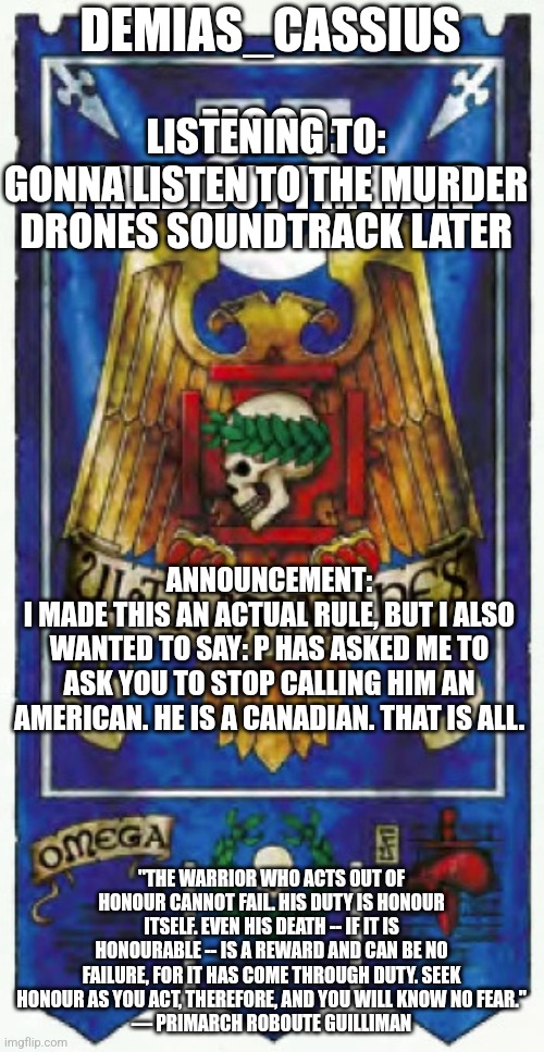 Demias_Cassius announcement template | DEMIAS_CASSIUS; MOOD:
TIRED BUT I'M HERE; LISTENING TO:
GONNA LISTEN TO THE MURDER DRONES SOUNDTRACK LATER; ANNOUNCEMENT:
I MADE THIS AN ACTUAL RULE, BUT I ALSO WANTED TO SAY: P HAS ASKED ME TO ASK YOU TO STOP CALLING HIM AN AMERICAN. HE IS A CANADIAN. THAT IS ALL. "THE WARRIOR WHO ACTS OUT OF HONOUR CANNOT FAIL. HIS DUTY IS HONOUR ITSELF. EVEN HIS DEATH -- IF IT IS HONOURABLE -- IS A REWARD AND CAN BE NO FAILURE, FOR IT HAS COME THROUGH DUTY. SEEK HONOUR AS YOU ACT, THEREFORE, AND YOU WILL KNOW NO FEAR."
— PRIMARCH ROBOUTE GUILLIMAN | image tagged in demias_cassius announcement template | made w/ Imgflip meme maker