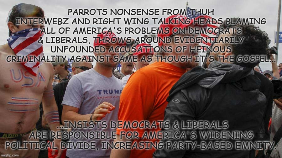 Schrödinger's MAGA | PARROTS NONSENSE FROM THUH INTERWEBZ AND RIGHT WING TALKING HEADS BLAMING ALL OF AMERICA'S PROBLEMS ON DEMOCRATS & LIBERALS, THROWS AROUND EVIDENTIARILY UNFOUNDED ACCUSATIONS OF HEINOUS CRIMINALITY AGAINST SAME AS THOUGH IT'S THE GOSPEL... ...INSISTS DEMOCRATS & LIBERALS ARE RESPONSIBLE FOR AMERICA'S WIDENING POLITICAL DIVIDE, INCREASING PARTY-BASED EMNITY. | image tagged in angry red cap,maga,hypocrites,cult | made w/ Imgflip meme maker