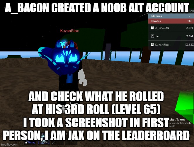Luck was way too insane | A_BACON CREATED A NOOB ALT ACCOUNT; AND CHECK WHAT HE ROLLED AT HIS 3RD ROLL (LEVEL 65)
I TOOK A SCREENSHOT IN FIRST PERSON, I AM JAX ON THE LEADERBOARD | image tagged in gaming,blox fruits | made w/ Imgflip meme maker