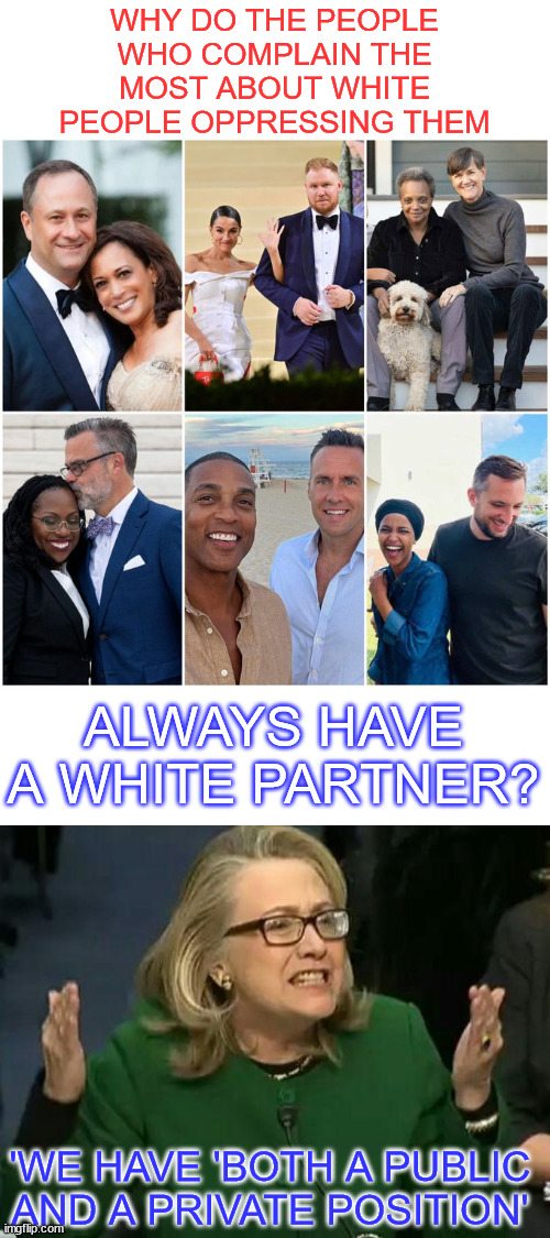democrats are the party of hypocrites and liars | WHY DO THE PEOPLE WHO COMPLAIN THE MOST ABOUT WHITE PEOPLE OPPRESSING THEM; ALWAYS HAVE A WHITE PARTNER? 'WE HAVE 'BOTH A PUBLIC AND A PRIVATE POSITION' | image tagged in hillary what difference does it make,democrats,party of hypocrites | made w/ Imgflip meme maker